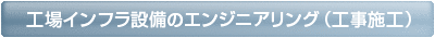 工場インフラ設備のエンジニアリング(工事施工)